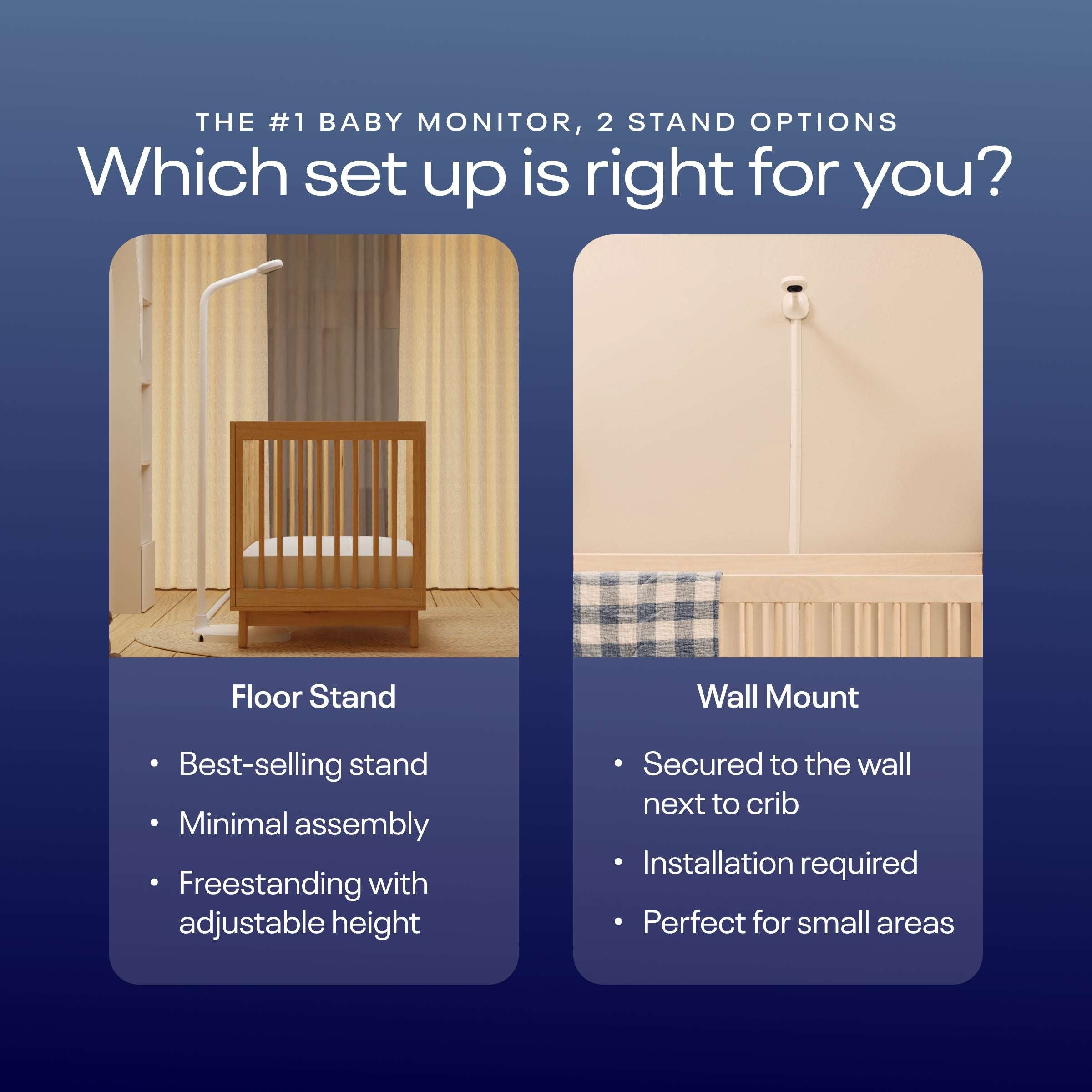 the number one baby monitor with two stand options. Which set up is right for you? Floor Stand is the bestselling stand with minimal assembly and freestanding with adjustable height. Wall Mount is secured to the wall next to crib, installation required, and perfect for small areas #mount_wall mount